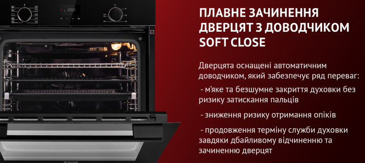 ПЛАВНЕ ЗАЧИНЕННЯ ДВЕРЦЯТ З ДОВОДЧИКОМ SOFT CLOSE Дверцята оснащені автоматичним доводчиком, який забезпечує ряд переваг: м'яке та безшумне закриття духовки без ризику затискання пальців, зниження ризику отримання опіків, продовження терміну служби духовки завдяки дбайливому відчиненню та зачиненню дверцят