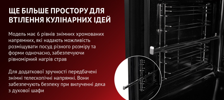 ЩЕ БІЛЬШЕ ПРОСТОРУ ДЛЯ ВТІЛЕННЯ КУЛІНАРНИХ ІДЕЙ Модель має 6 рівнів знімних хромованих напрямних, які надають можливість розміщувати посуд різного розміру та форми одночасно, забезпечуючи рівномірний нагрів страв. Для додаткової зручності передбачені знімні телескопічні напрямні. Вони забезпечують безпеку при вилученні дека з духової шафи